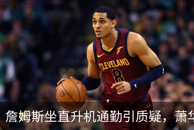 詹姆斯坐直升机通勤引质疑，萧华回应：球队没掺和就没问题
